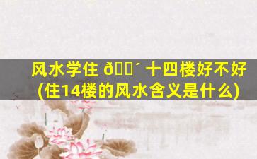 风水学住 🐴 十四楼好不好(住14楼的风水含义是什么)